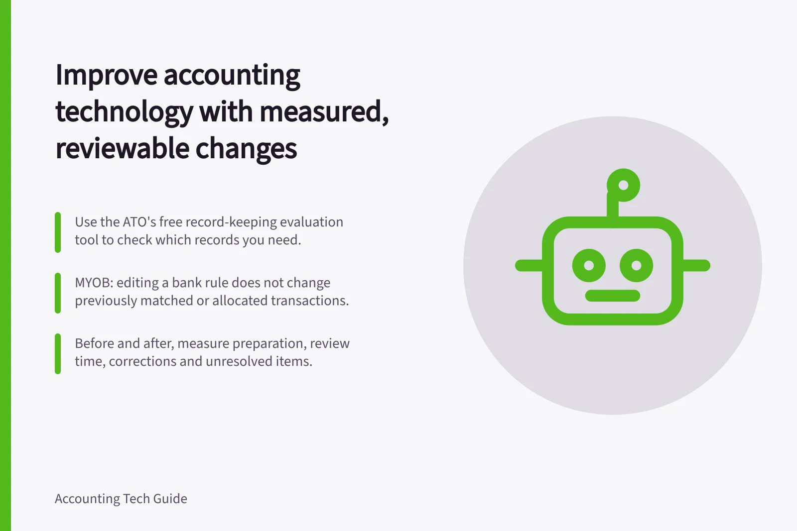 Improve accounting technology with measured, reviewable changes: Use the ATO's free record-keeping evaluation tool to check which records you need.; MYOB: editing a bank rule does not change previously matched or allocated transactions.; Before and after, measure preparation, review time, corrections and unresolved items.
