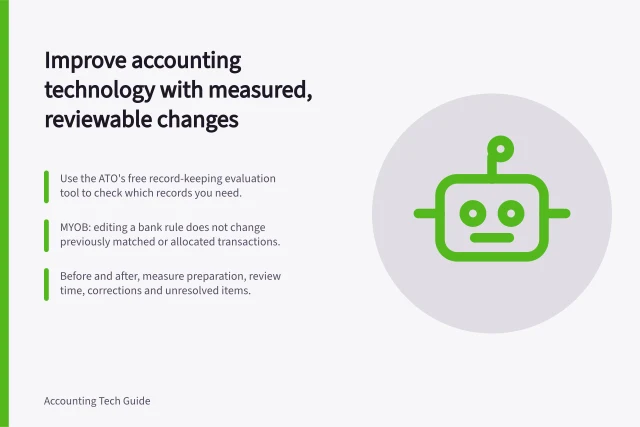 Improve accounting technology with measured, reviewable changes: Use the ATO's free record-keeping evaluation tool to check which records you need.; MYOB: editing a bank rule does not change previously matched or allocated transactions.; Before and after, measure preparation, review time, corrections and unresolved items. Accounting technology improvement