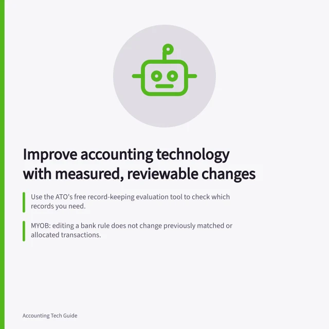 Improve accounting technology with measured, reviewable changes: Use the ATO's free record-keeping evaluation tool to check which records you need.; MYOB: editing a bank rule does not change previously matched or allocated transactions.; Before and after, measure preparation, review time, corrections and unresolved items. Accounting technology improvement