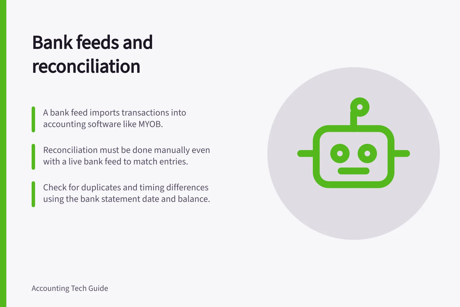 Bank feeds and reconciliation: A bank feed imports transactions into accounting software like MYOB.; Reconciliation must be done manually even with a live bank feed to match entries.; Check for duplicates and timing differences using the bank statement date and balance.