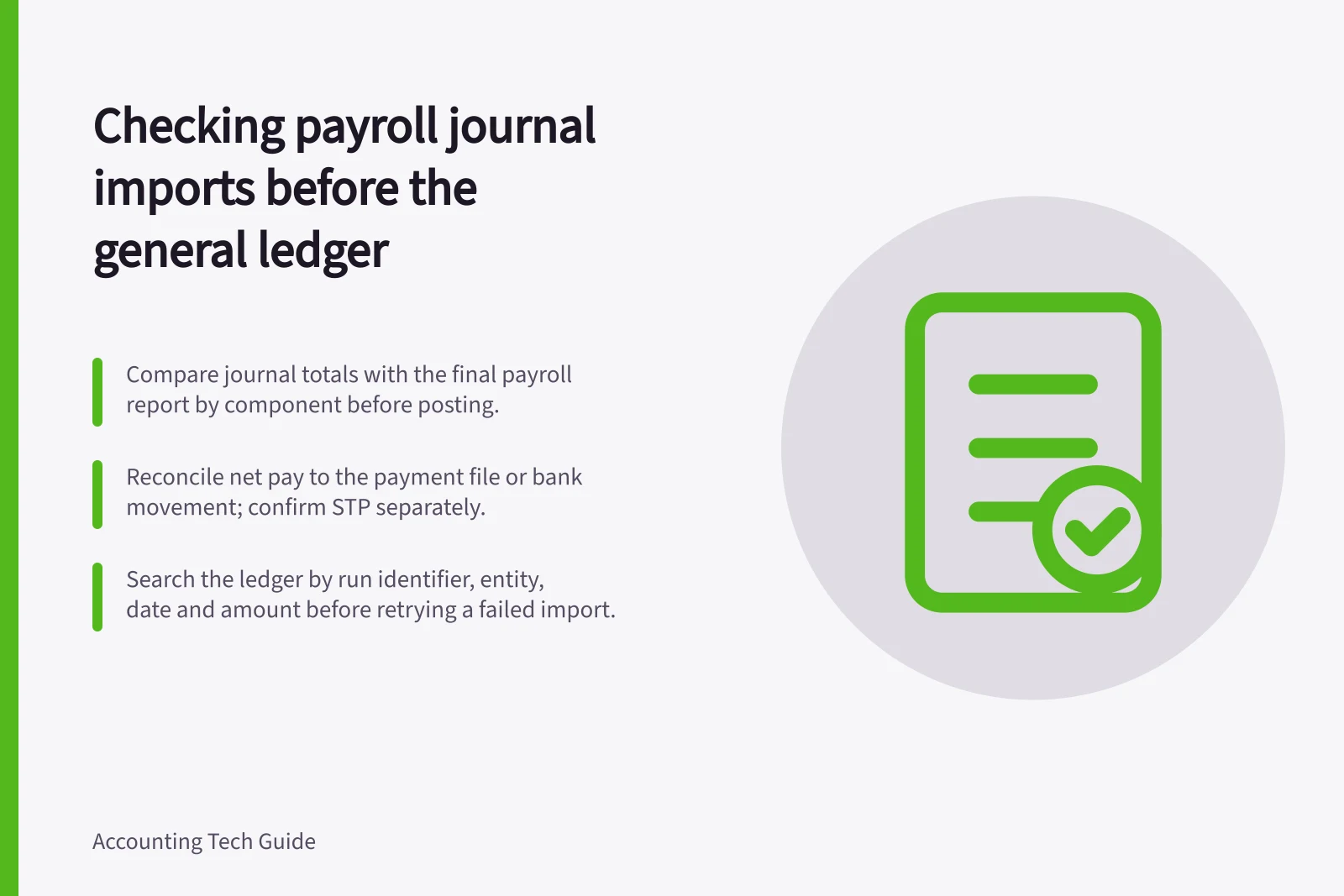 Checking payroll journal imports before the general ledger: Compare journal totals with the final payroll report by component before posting.; Reconcile net pay to the payment file or bank movement; confirm STP separately.; Search the ledger by run identifier, entity, date and amount before retrying a failed import.