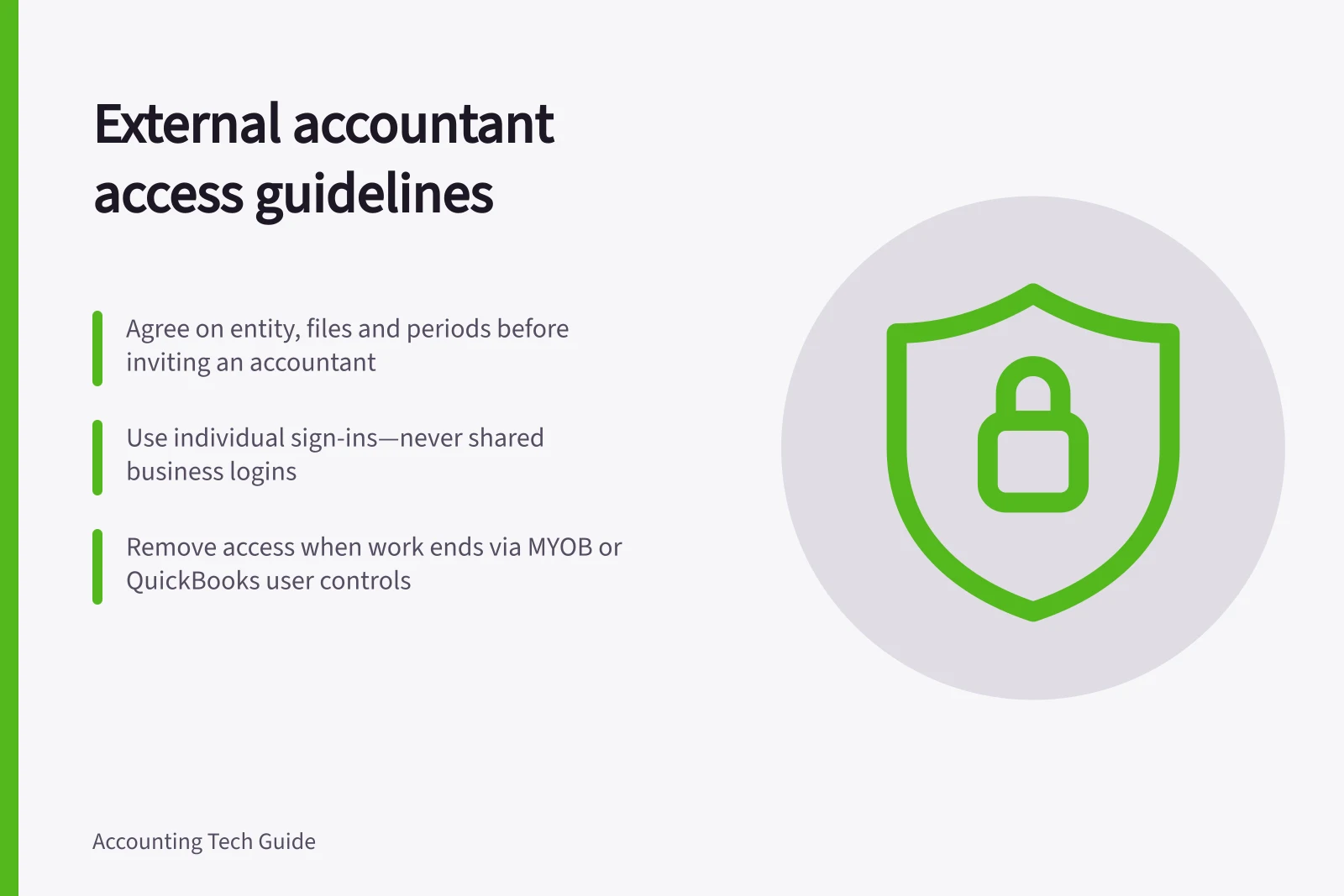 External accountant access guidelines: Agree on entity, files and periods before inviting an accountant; Use individual sign-ins—never shared business logins; Remove access when work ends via MYOB or QuickBooks user controls