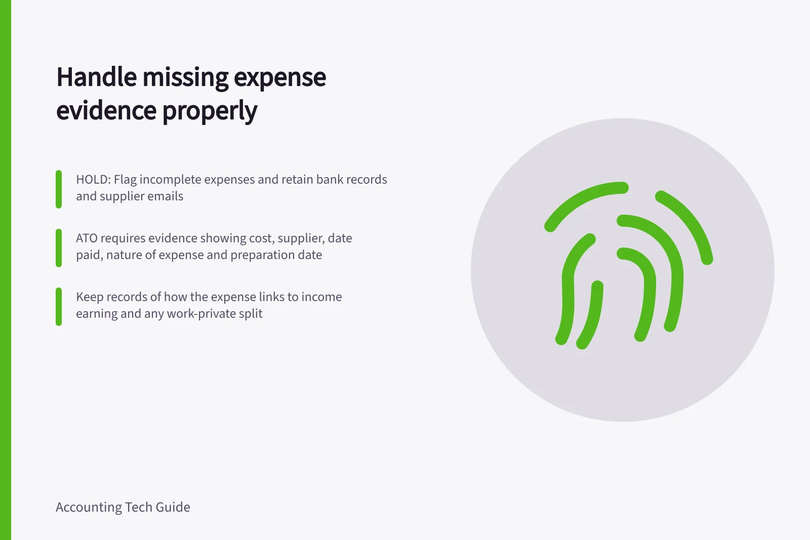 Handle missing expense evidence properly: HOLD: Flag incomplete expenses and retain bank records and supplier emails; ATO requires evidence showing cost, supplier, date paid, nature of expense and preparation date; Keep records of how the expense links to income earning and any work-private split
