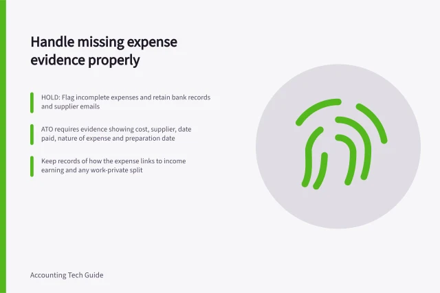 Handle missing expense evidence properly: HOLD: Flag incomplete expenses and retain bank records and supplier emails; ATO requires evidence showing cost, supplier, date paid, nature of expense and preparation date; Keep records of how the expense links to income earning and any work-private split. Handling missing evidence before posting an expense