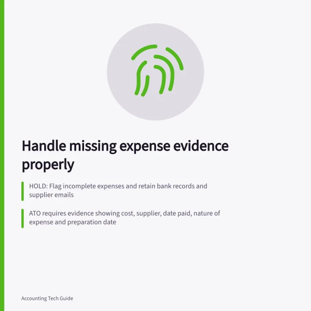 Handle missing expense evidence properly: HOLD: Flag incomplete expenses and retain bank records and supplier emails; ATO requires evidence showing cost, supplier, date paid, nature of expense and preparation date; Keep records of how the expense links to income earning and any work-private split. Handling missing evidence before posting an expense