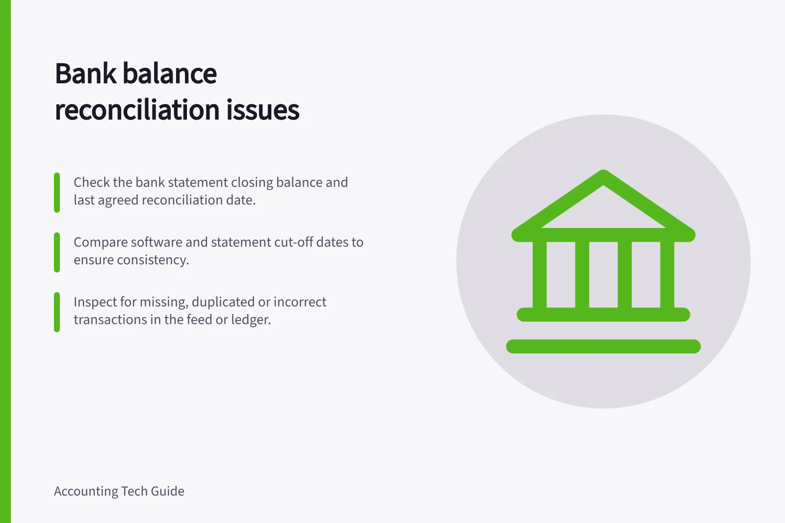 Bank balance reconciliation issues: Check the bank statement closing balance and last agreed reconciliation date.; Compare software and statement cut-off dates to ensure consistency.; Inspect for missing, duplicated or incorrect transactions in the feed or ledger.