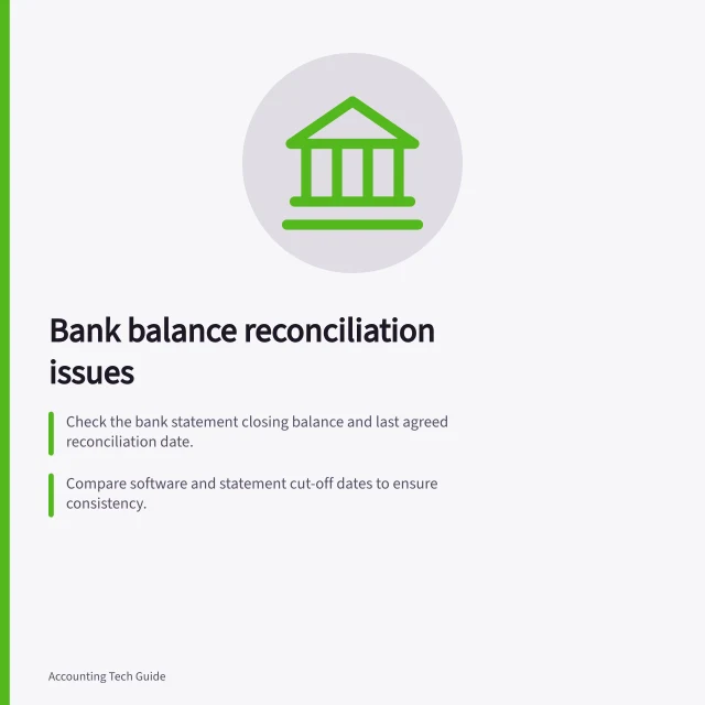 Bank balance reconciliation issues: Check the bank statement closing balance and last agreed reconciliation date.; Compare software and statement cut-off dates to ensure consistency.; Inspect for missing, duplicated or incorrect transactions in the feed or ledger. Investigating a bank balance that does not reconcile