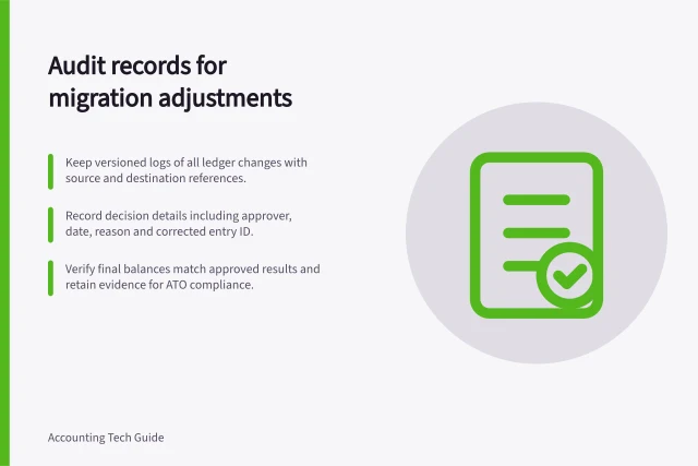Audit records for migration adjustments: Keep versioned logs of all ledger changes with source and destination references.; Record decision details including approver, date, reason and corrected entry ID.; Verify final balances match approved results and retain evidence for ATO compliance. Keeping an audit record of migration adjustments