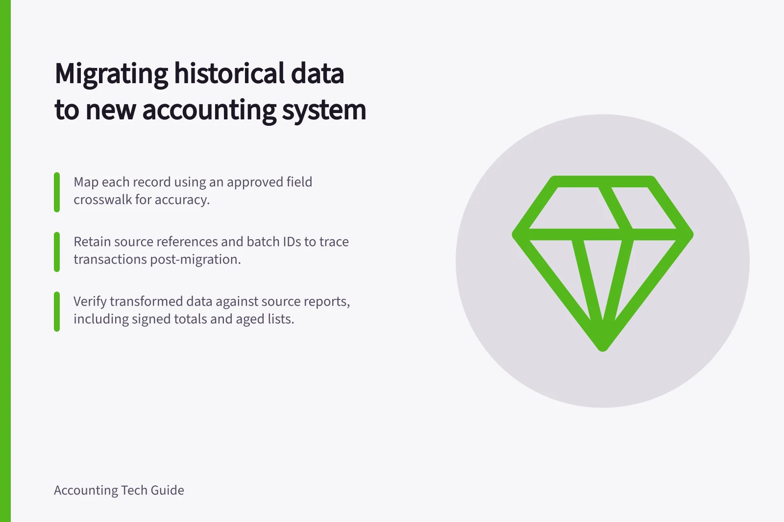 Migrating historical data to new accounting system: Map each record using an approved field crosswalk for accuracy.; Retain source references and batch IDs to trace transactions post-migration.; Verify transformed data against source reports, including signed totals and aged lists.