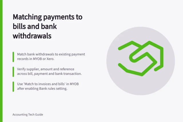 Matching payments to bills and bank withdrawals: Match bank withdrawals to existing payment records in MYOB or Xero.; Verify supplier, amount and reference across bill, payment and bank transaction.; Use 'Match to invoices and bills' in MYOB after enabling Bank rules setting. Matching a payment to the approved bill and bank withdrawal