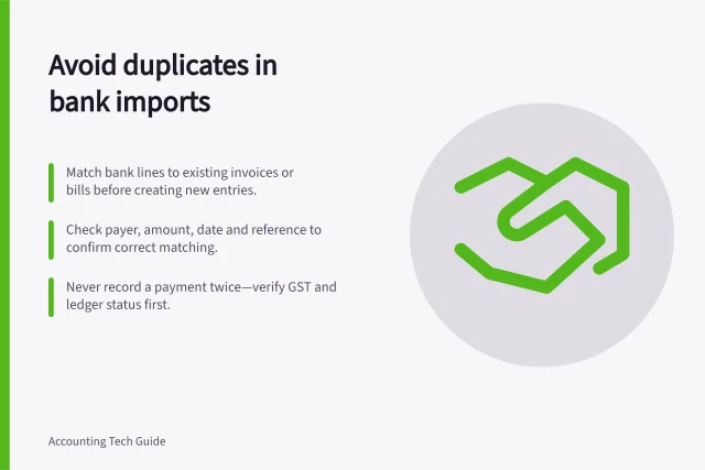 Avoid duplicates in bank imports: Match bank lines to existing invoices or bills before creating new entries.; Check payer, amount, date and reference to confirm correct matching.; Never record a payment twice—verify GST and ledger status first. Matching imported transactions without duplicate entries