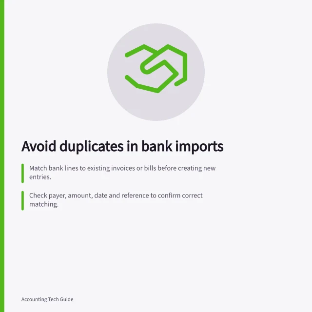 Avoid duplicates in bank imports: Match bank lines to existing invoices or bills before creating new entries.; Check payer, amount, date and reference to confirm correct matching.; Never record a payment twice—verify GST and ledger status first. Matching imported transactions without duplicate entries