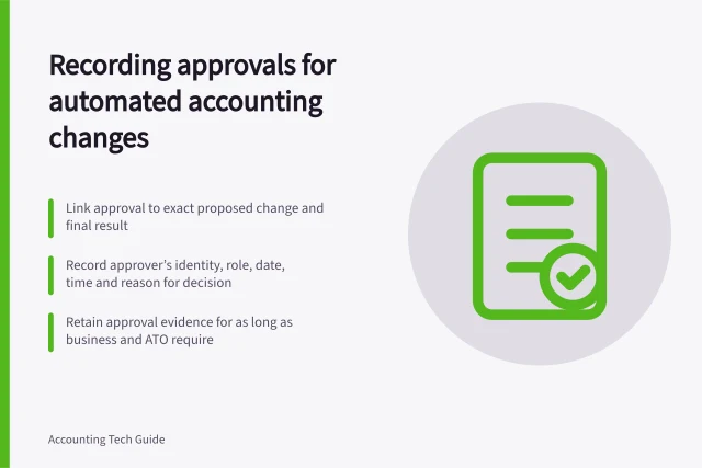 Recording approvals for automated accounting changes: Link approval to exact proposed change and final result; Record approver’s identity, role, date, time and reason for decision; Retain approval evidence for as long as business and ATO require. Recording who approved an automated accounting change
