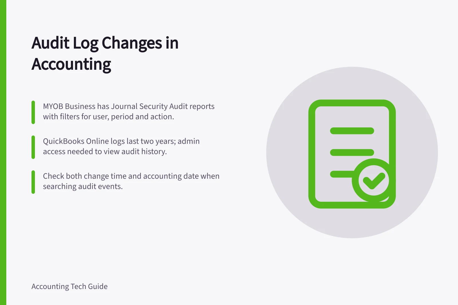 Audit Log Changes in Accounting: MYOB Business has Journal Security Audit reports with filters for user, period and action.; QuickBooks Online logs last two years; admin access needed to view audit history.; Check both change time and accounting date when searching audit events.