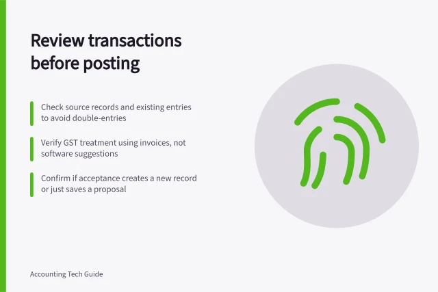 Review transactions before posting: Check source records and existing entries to avoid double-entries; Verify GST treatment using invoices, not software suggestions; Confirm if acceptance creates a new record or just saves a proposal. Reviewing suggested transaction categories before posting