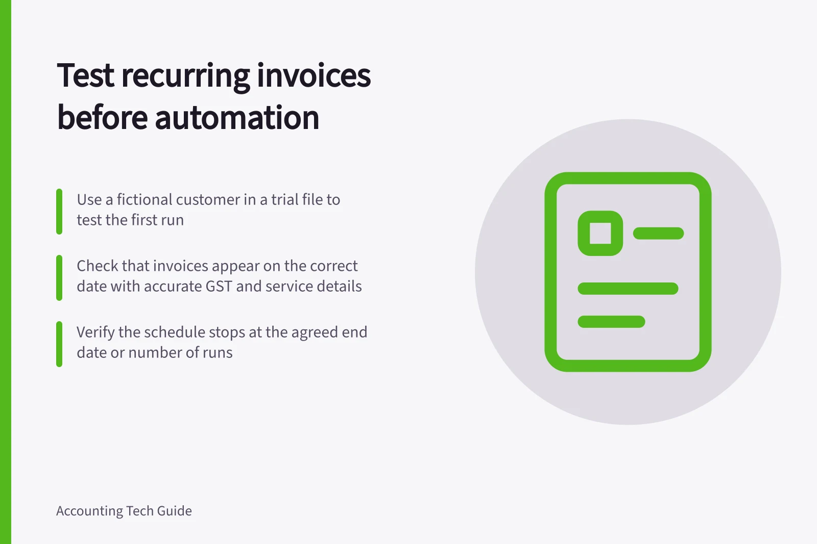 Test recurring invoices before automation: Use a fictional customer in a trial file to test the first run; Check that invoices appear on the correct date with accurate GST and service details; Verify the schedule stops at the agreed end date or number of runs