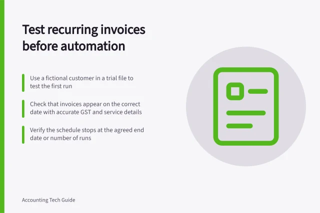 Test recurring invoices before automation: Use a fictional customer in a trial file to test the first run; Check that invoices appear on the correct date with accurate GST and service details; Verify the schedule stops at the agreed end date or number of runs. Testing recurring invoices before enabling automation