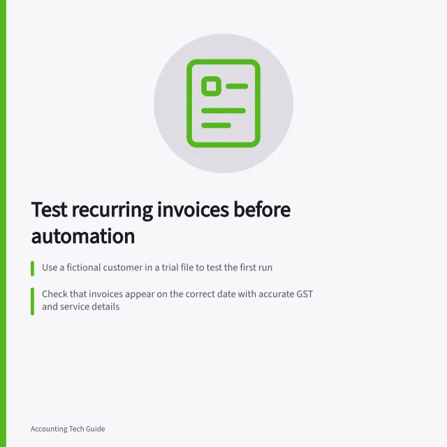 Test recurring invoices before automation: Use a fictional customer in a trial file to test the first run; Check that invoices appear on the correct date with accurate GST and service details; Verify the schedule stops at the agreed end date or number of runs. Testing recurring invoices before enabling automation